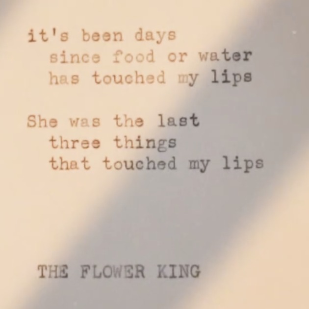 Typed poem signed The Flower King: it's been days since food or water has touched my lips. She was the last three things that touched my lips.